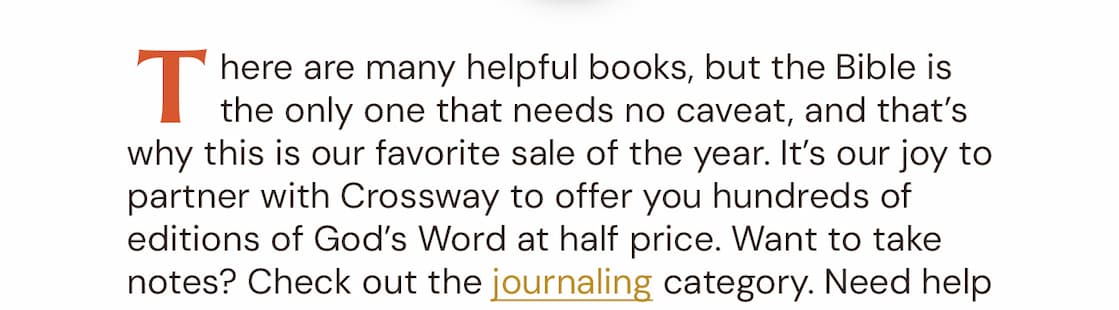 There are many helpful books on our shelves, but the Bible is the only one that needs no caveat. The English Standard Version (ESV) is the fruit of more than 100 of the world’s leading Bible scholars, and is our first recommendation for personal reading and study, for private and family devotions, and for teaching, preaching, and worship.