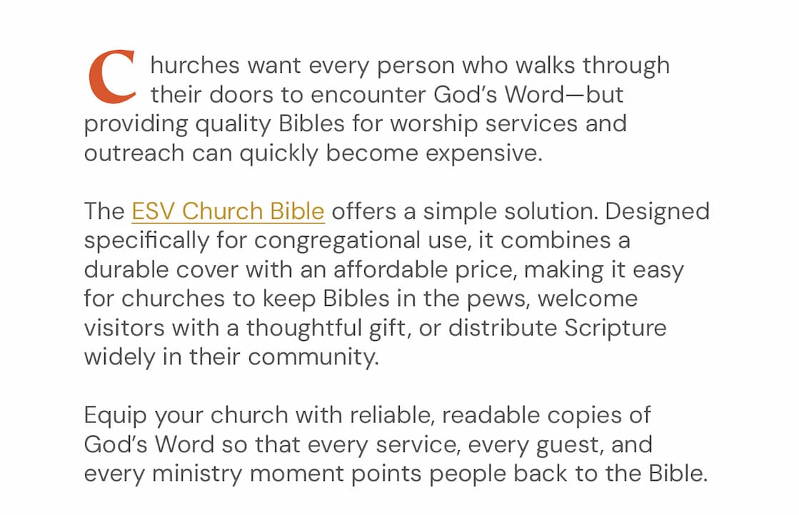 Churches want every person who walks through their doors to encounter God’s Word—but providing quality Bibles for worship services and outreach can quickly become expensive.  The ESV Church Bible offers a simple solution. Designed specifically for congregational use, it combines a durable cover with an affordable price, making it easy for churches to keep Bibles in the pews, welcome visitors with a thoughtful gift, or distribute Scripture widely in their community.  Equip your church with reliable, readable copies of God’s Word so that every service, every guest, and every ministry moment points people back to the Bible.