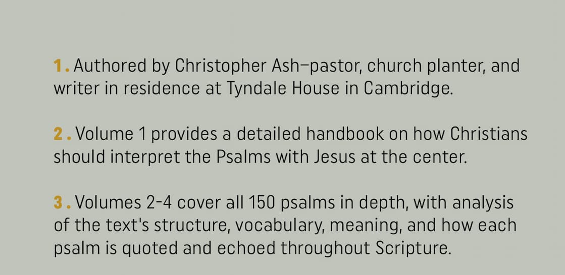 In this comprehensive, 4-volume commentary, Christopher Ash provides a thorough treatment of all 150 Psalms, examining each psalm's significance to David and the other psalmists, to Jesus during his earthly ministry, and to the church of Christ in every age. The first volume in the set is a detailed handbook that explains how to interpret the Psalms with Christ at the center. The remaining 3 volumes cover each psalm in depth, with introductory quotations, a deep analysis of the text's structure and vocabulary, and a closing reflection and response. Ash also includes selected quotations from older readings of the Psalms, including patristic, medieval, Reformation, and post-Reformation scholars. Perfect for pastors, Bible teachers, and students, this commentary set helps readers sing and pray the Psalms with Christ in view.