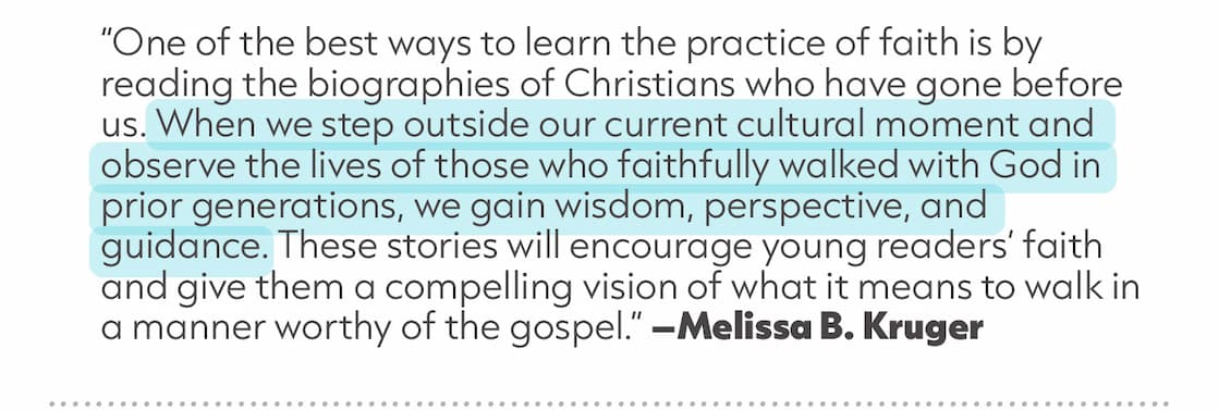 Inspire the Next Generation with Heroes Worth Following. From missionaries and pastors to reformers and faithful servants, the Lives of Faith and Grace Series help kids ages 8-12 discover God's faithfulness through the lives of ordinary people used in extraordinary ways. Richly illustrated and thoughtfully designed, they're ideal for families, classrooms, and churches. These captivating biographies combine exceptional storytelling, beautiful illustrations, maps, timelines, and discussion questions to introduce children to the great cloud of witnesses who have gone before us—and to inspire them to faithfully follow Christ in their own generation.