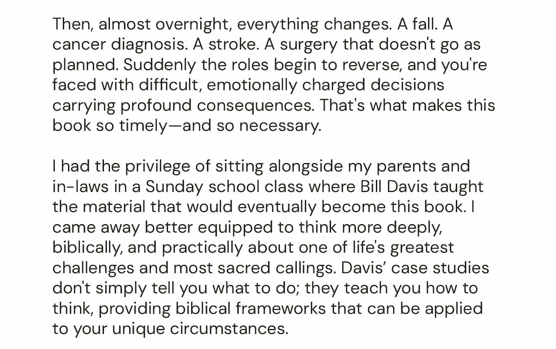 How do we honor parents who depend on us in ways they never have before? Medical crises, complicated relationships, limited finances, differing values, and competing obligations create situations without easy answers.  Guided by 12 biblical principles, elder and ethicist Bill Davis answers raw real-life questions and uses extensive case studies, based on dozens of interviews, to address a broad range of dilemmas. No matter your situation, here you will find scriptural wisdom and practical advice to guide your decision-making.