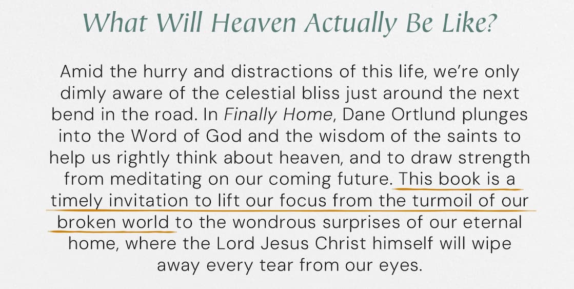 What Will Heaven Actually Be Like?  Amid the hurry and distractions of this life, we’re only dimly aware of the celestial bliss just around the next bend in the road. In Finally Home, Dane Ortlund plunges into the Word of God and the wisdom of the saints to help us rightly think about heaven, and to draw strength from meditating on our coming future. This book is a timely invitation to lift our focus from the turmoil of our broken world to the wondrous surprises of our eternal home, where the Lord Jesus Christ himself will wipe away every tear from our eyes.
