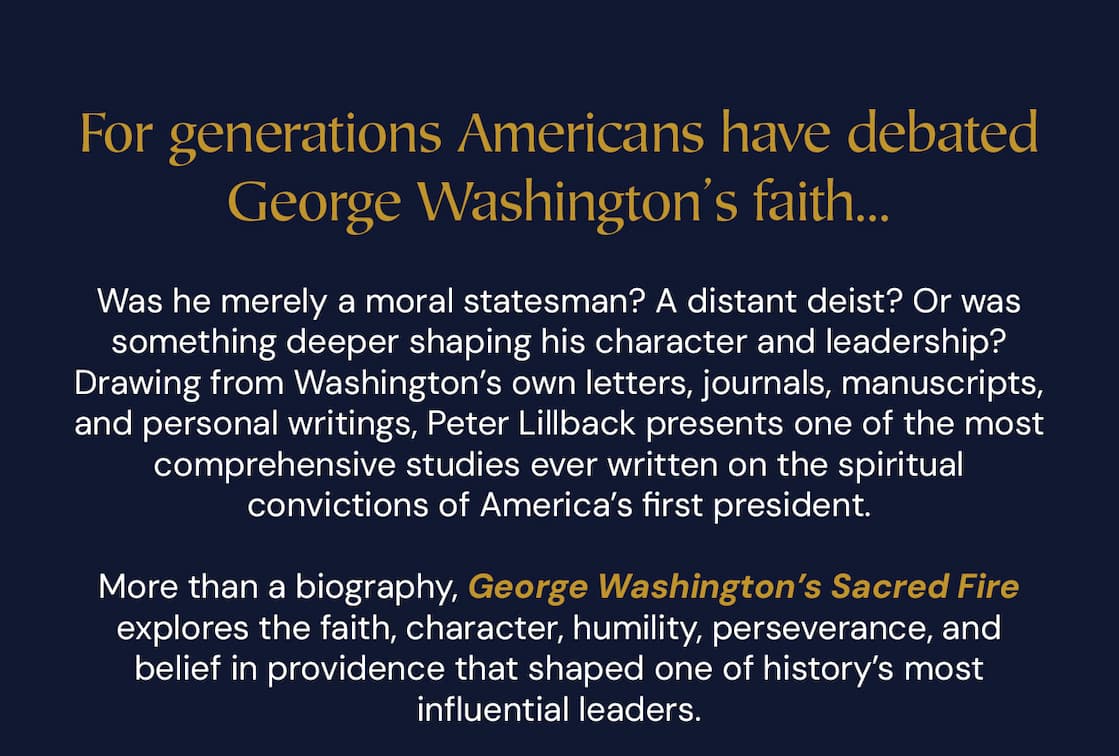 For generations Americans have debated George Washington’s faith. Was he merely a moral statesman? A distant deist? Or was something deeper shaping his character and leadership? Drawing from Washington’s own letters, journals, manuscripts, and personal writings, Peter Lillback presents one of the most comprehensive studies ever written on the spiritual convictions of America’s first president.  More than a biography, George Washington’s Sacred Fire explores the faith, character, humility, perseverance, and belief in providence that shaped one of history’s most influential leaders.