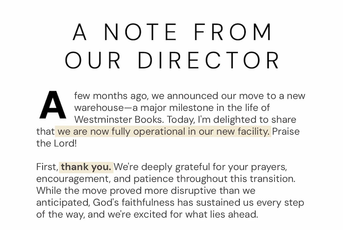 A few months ago, we announced our move to a new warehouse—a major milestone in the life of Westminster Books. Today, I'm delighted to share that we are now fully operational in our new facility. Praise the Lord! First, thank you. We're deeply grateful for your prayers, encouragement, and patience throughout this transition. While the move proved more disruptive than we anticipated, God's faithfulness has sustained us every step of the way, and we're excited for what lies ahead. This new facility significantly expands our capacity to serve you. With more space, improved fulfillment capabilities, and greater operational efficiency, we're better positioned than ever to deliver the books and Bibles you love quickly and reliably. Perhaps most exciting of all, our partnership with a best-in-class fulfillment provider lays the groundwork for a long-held dream: international shipping. Work is already underway to build the infrastructure needed to serve select global markets in the coming months. Stay tuned! To celebrate this milestone, we've launched our biggest sale of the year so far. Through June 30, you'll find more than 500 of our favorite books discounted 40–90% off. If you've been waiting to pick up that commentary set, devotional, biography, or book that's been sitting on your wishlist, now is the perfect time. Thank you for being part of this ministry. We can't wait to see what the Lord does in this next chapter. JP