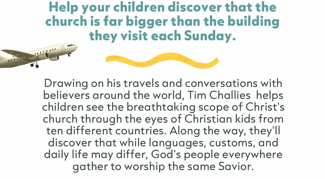 Drawing on his travels and conversations with believers around the world, Tim Challies  helps children see the breathtaking scope of Christ's church through the eyes of Christian kids from ten different countries. Along the way, they'll discover that while languages, customs, and daily life may differ, God's people everywhere gather to worship the same Savior.   Equal parts adventure, discipleship, and world exploration, this is a delightful way to cultivate a bigger vision of the church and a deeper appreciation for God's work around the world.
