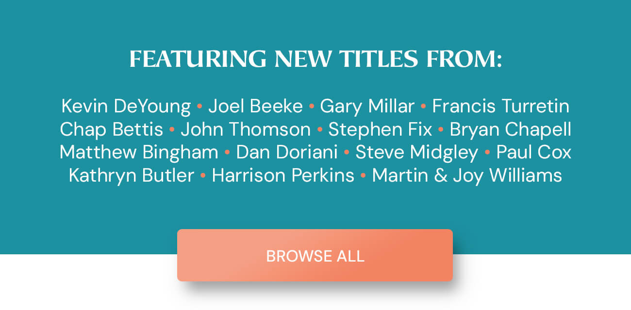 Featuring New Titles from: Kevin DeYoung • Joel Beeke • Gary Millar • Francis Turretin • Chap Bettis • John Thomson • Stephen Fix • Bryan Chapell • Matthew Bingham • Dan Doriani • Steve Midgley • Paul Cox • Kathryn Butler • Harrison Perkins • Martin & Joy Williams