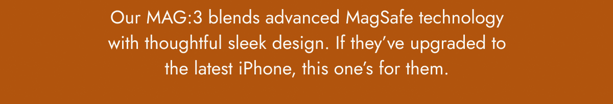 Our MAG:3 blends advanced MagSafe technology with thoughtful sleek design. If they've upgraded to the latest iPhone, this one's for them.