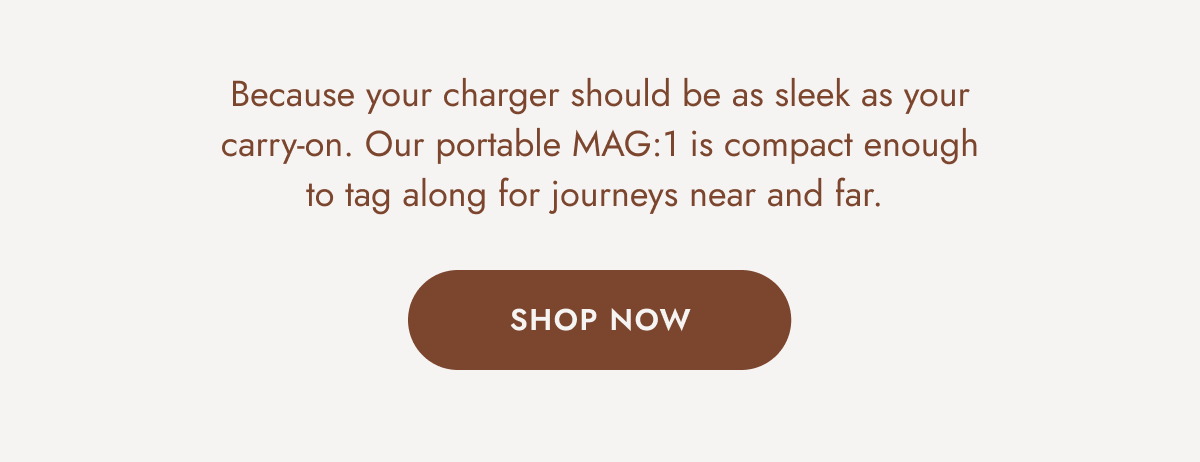 Because your charger should be as sleek as your carry-on. Our portable MAG:1 is compact enough to tag along for journeys near and far. SHOP NOW