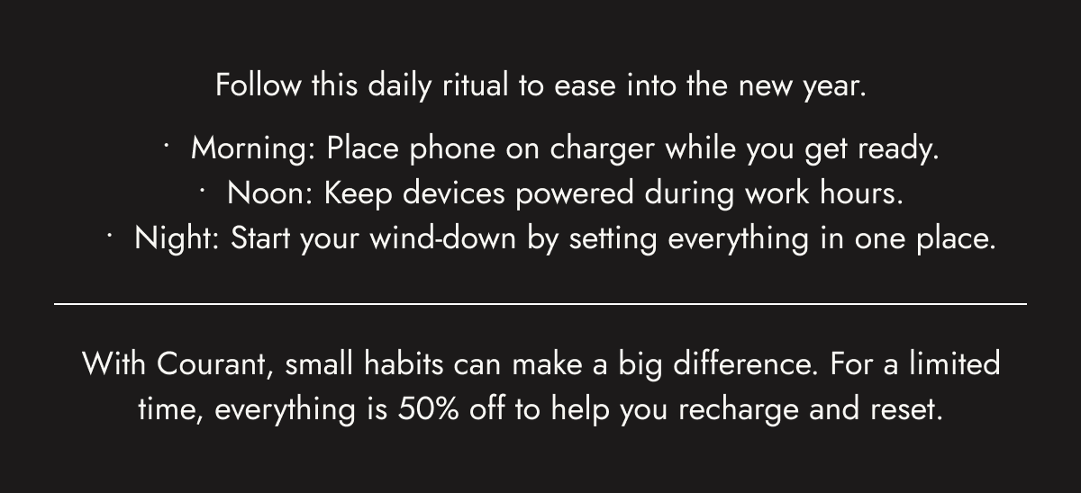 Follow this daily ritual to ease into the new year. Morning: Place phone on charger while you get ready. Noon: Keep devices powered during work hours. Night: Start your wind-down by setting everything in one place.  With Courant, small habits can make a big difference. For a limited time, everything is 50% off to help you recharge and reset.