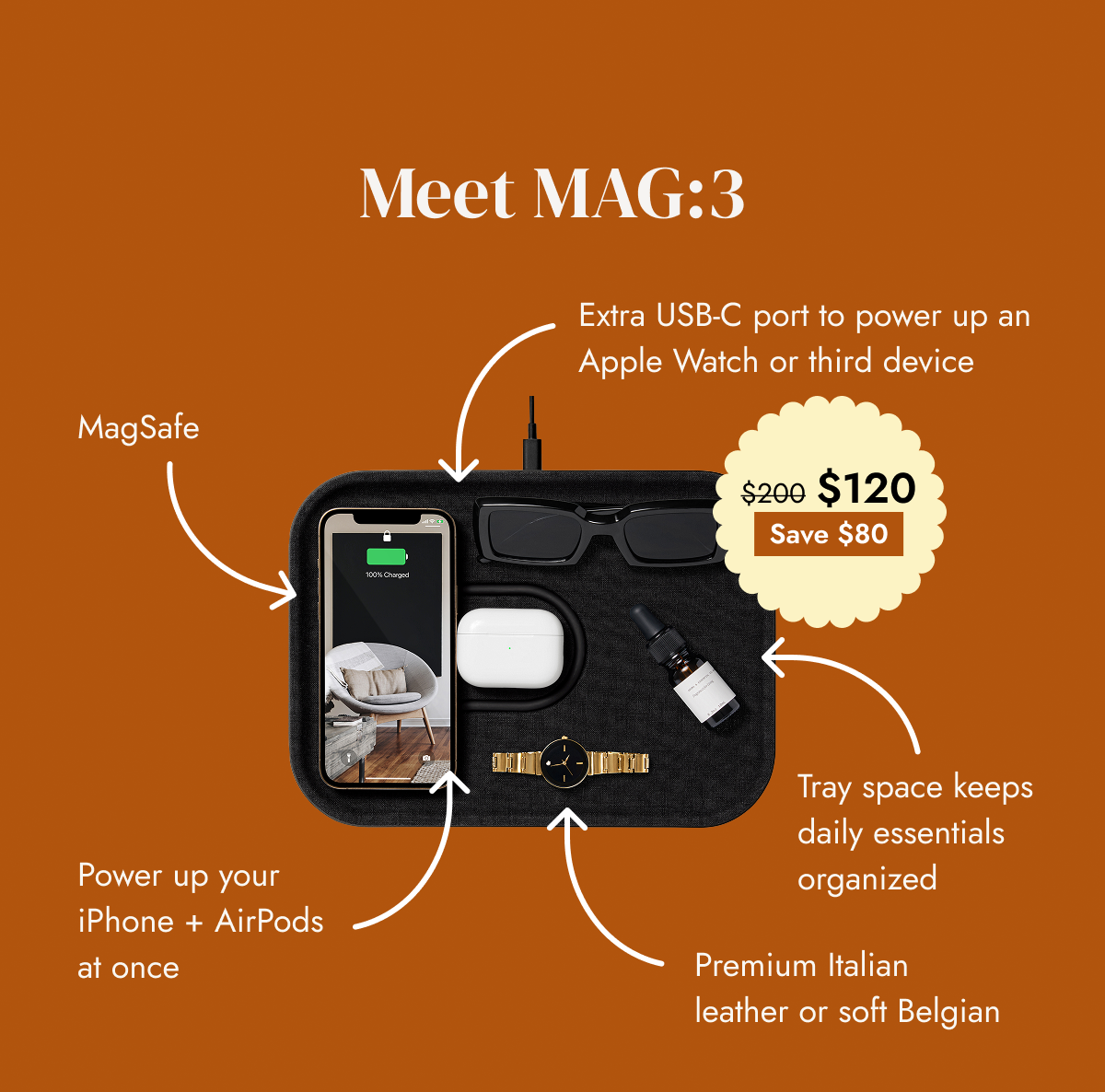 Meet MAG:3 Extra USB-C port to power up an Apple Watch or third device MagSafe $200 $120 Save $80 Power up your iPhone + AirPods at once Tray space keeps daily essentials organized Premium Italian leather or soft Belgian SHOP MAG:3