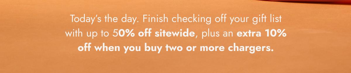 Today's the day. Finish checking off your gift list with up to 50% off sitewide, plus an extra 10% off when you buy two or more chargers.
