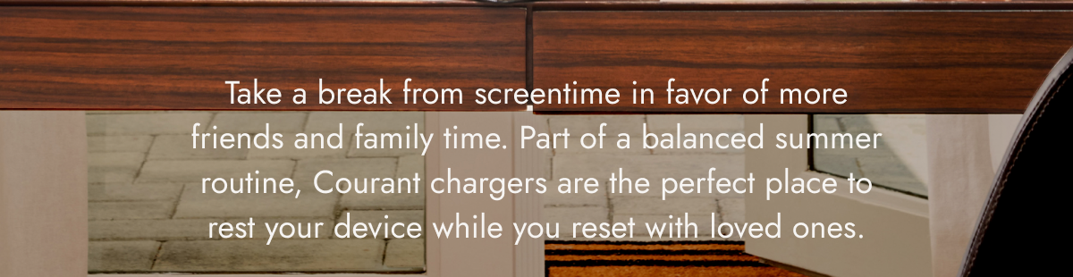 Take a break from screentime in favor of more friends and family time. Part of a balanced summer routine, Courant chargers are the perfect place to rest your device while you reset with loved ones. GO ON VACATION