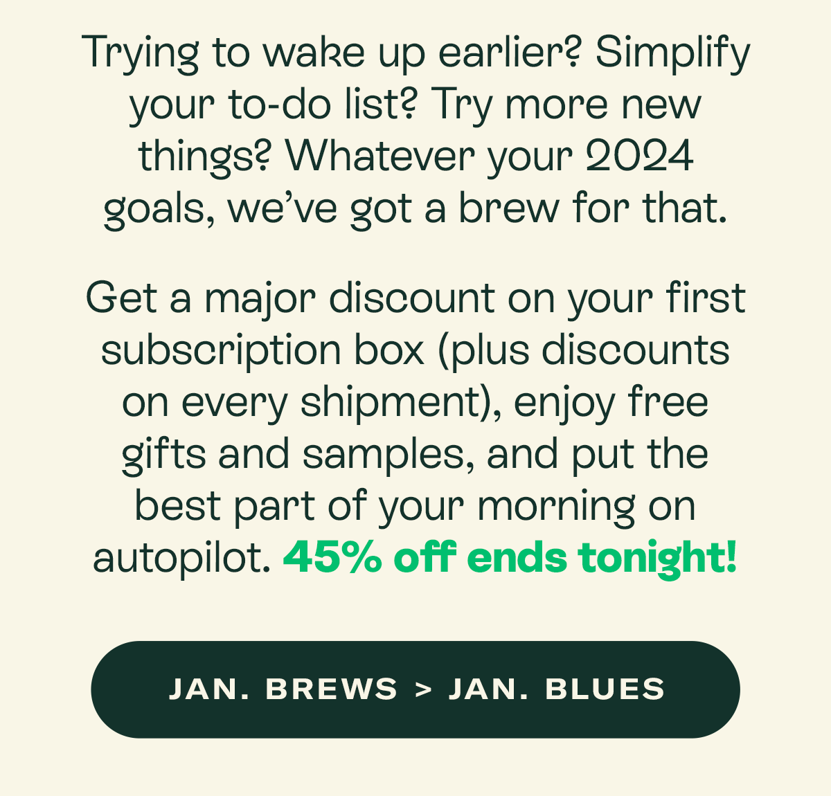 Trying to wake up earlier? Simplify your to-do list? Try more new things? Whatever your 2024 goals, we’ve got a brew for that.  Get a major discount on your first subscription box (plus discounts on every shipment), enjoy free gifts and samples, and put the best part of your morning on autopilot. 45% off ends tonight!