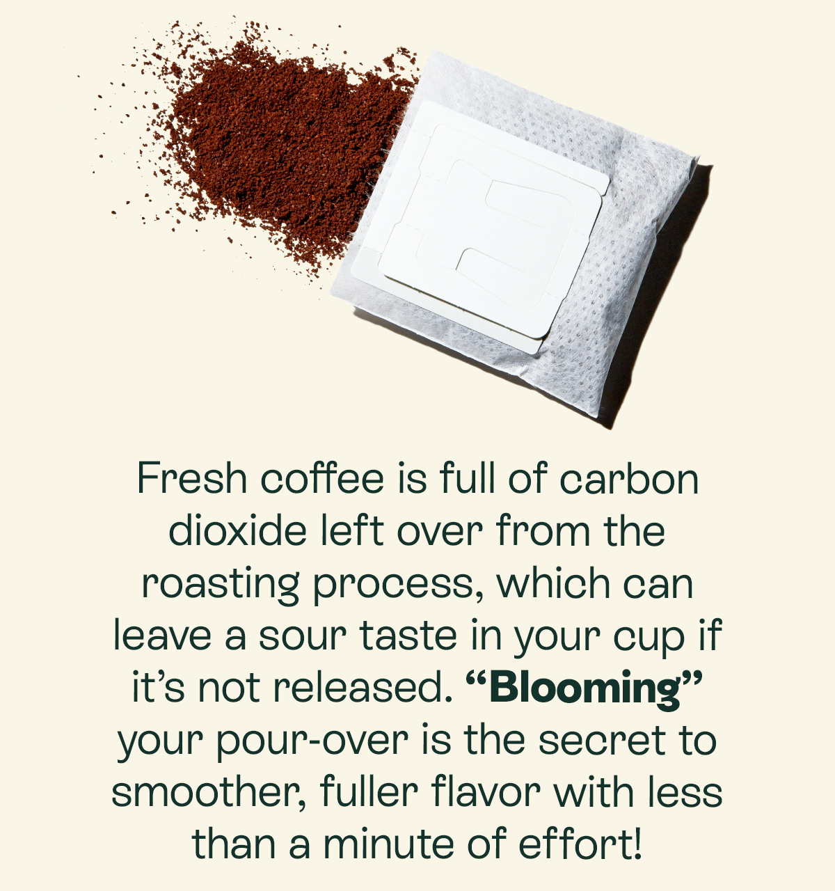 Fresh coffee is full of carbon dioxide left over from the roasting process, which can leave a sour taste in your cup if it’s not released. “Blooming” your pour-over is the secret to smoother, fuller flavor with less than a minute of effort!