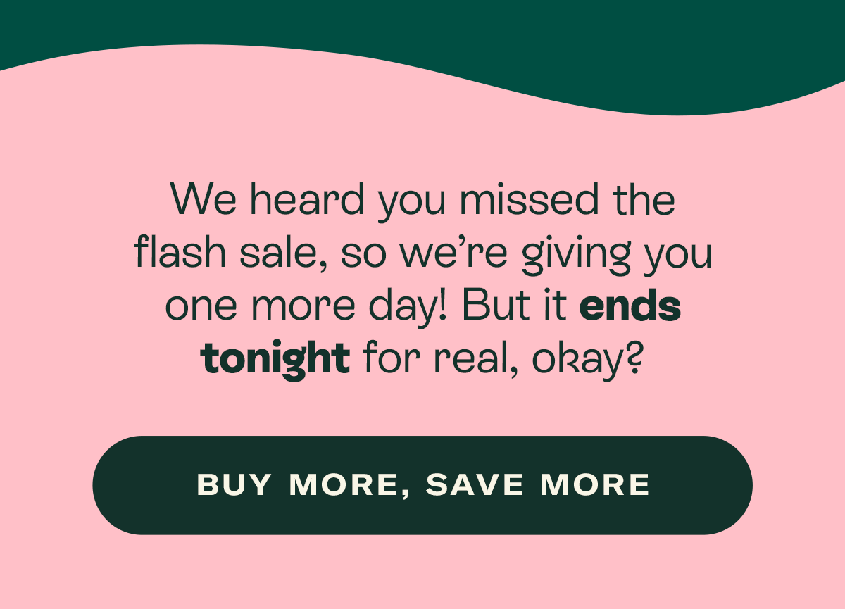 We heard you missed the flash sale, so we’re giving you one more day! But it ends tonight for real, okay?