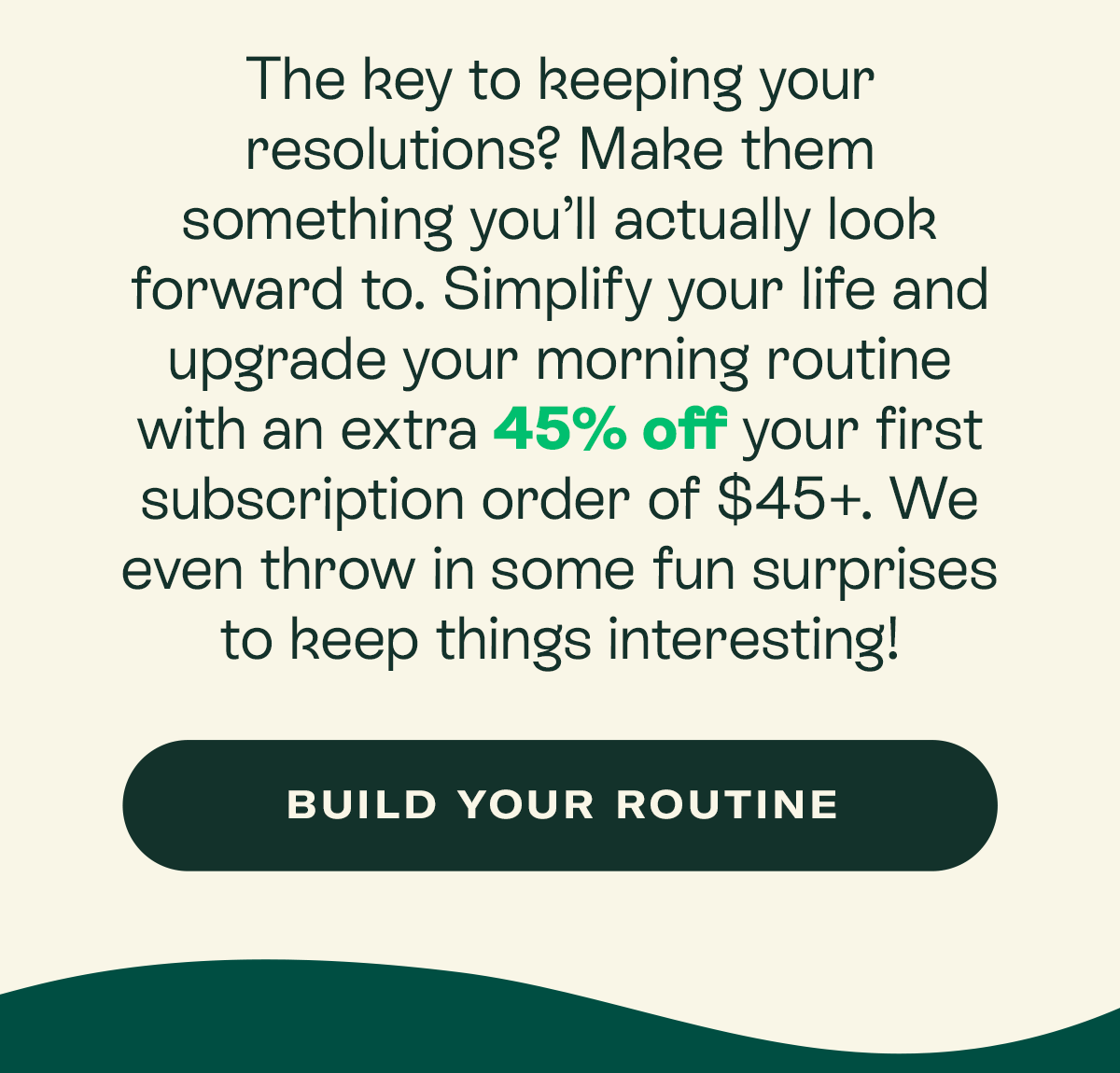 The key to keeping your resolutions? Make them something you’ll actually look forward to. Simplify your life and upgrade your morning routine with an extra 45% off your first subscription order of $45+. We even throw in some fun surprises to keep things interesting!