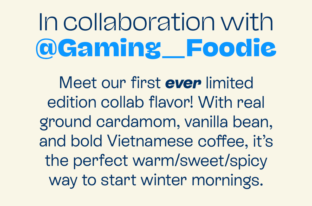 Meet our first ever limited edition collab flavor! With real ground cardamom, vanilla bean, and bold Vietnamese coffee, it’s the perfect warm/sweet/spicy way to start winter mornings.