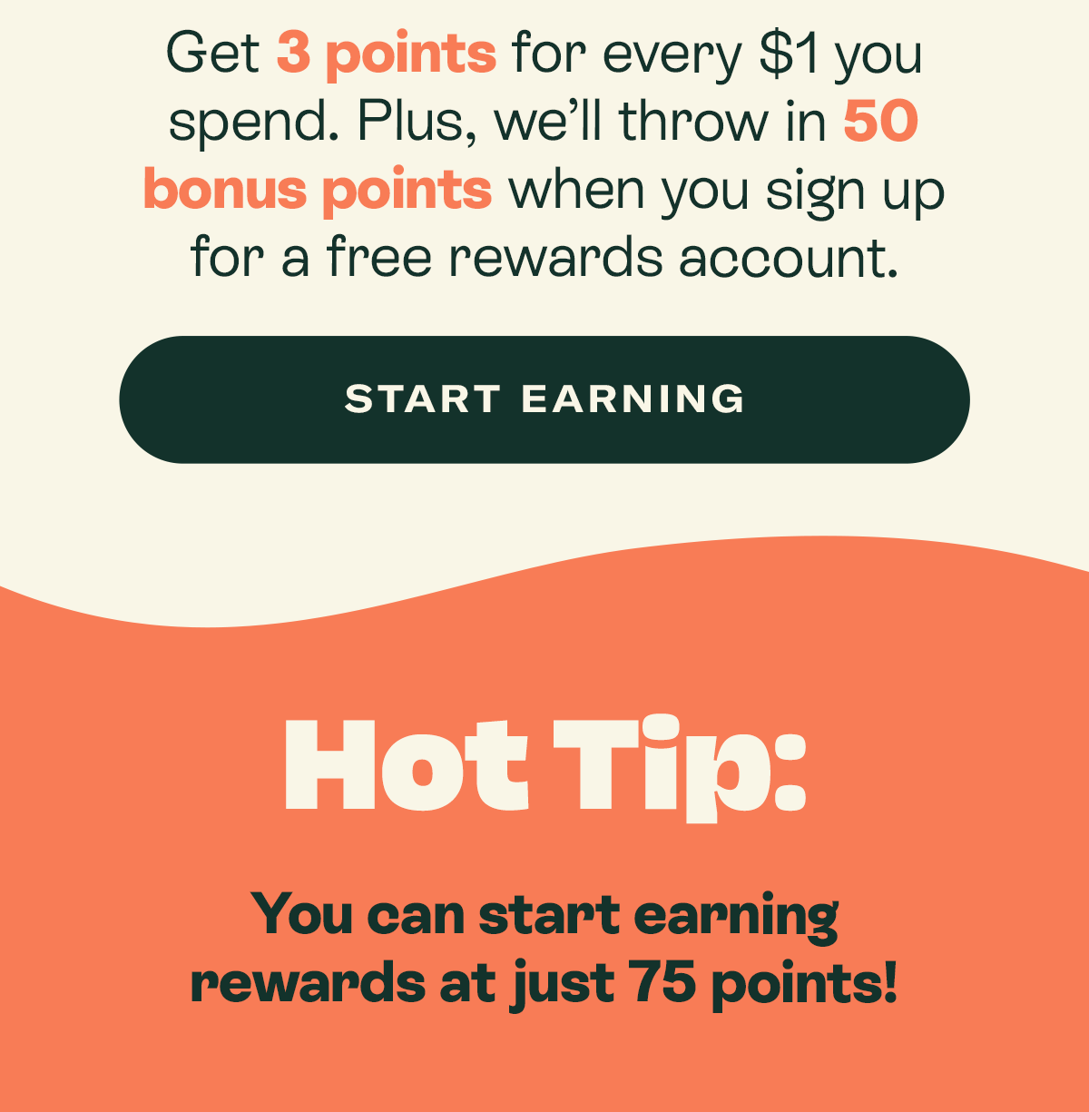 Get 3 points for every $1 you spend. Plus, we’ll throw in 50 bonus points when you sign up for a free rewards account.   [START EARNING]  Hot tip: you can start earning rewards at just 75 points!