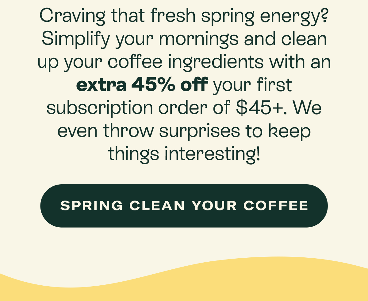 Craving that fresh spring energy? Simplify your mornings and clean up your coffee ingredients with an extra 45% off your first subscription order of $45+. We even throw surprises to keep things interesting!