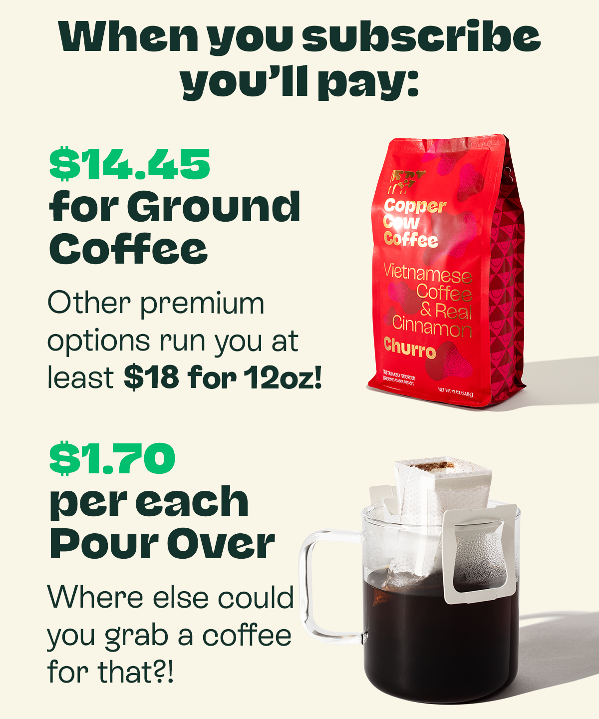 When you subscribe, you’ll pay: $14.45 for Ground Coffee Other premium options run you at least $18 for 12oz! $1.70 for a Classic Pour Over Where else could you grab a coffee for that?! $2.60 for a Pour Over Latte Chain coffee shops could never!