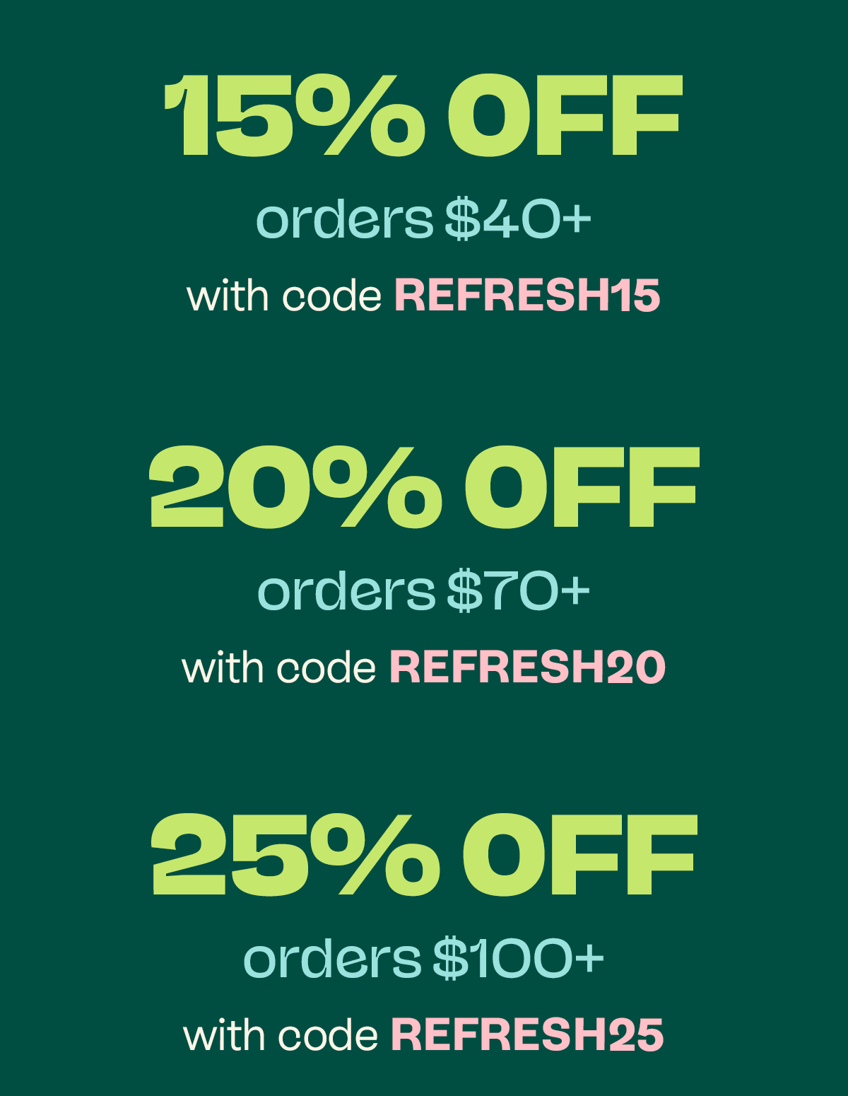 15% off orders $40+ with code REFRESH15 20% off orders $70+ with code REFRESH20 25% off orders $100+ with code REFRESH25