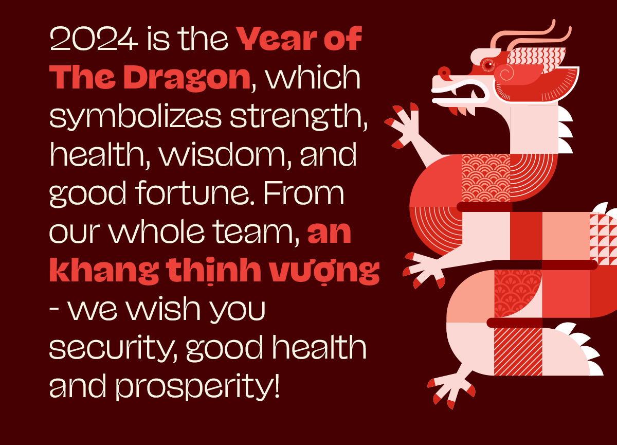 2024 is the Year of The Dragon, which symbolizes strength, health, wisdom, and good fortune. From our whole team, an khang thịnh vượng - we wish you security, good health and prosperity!