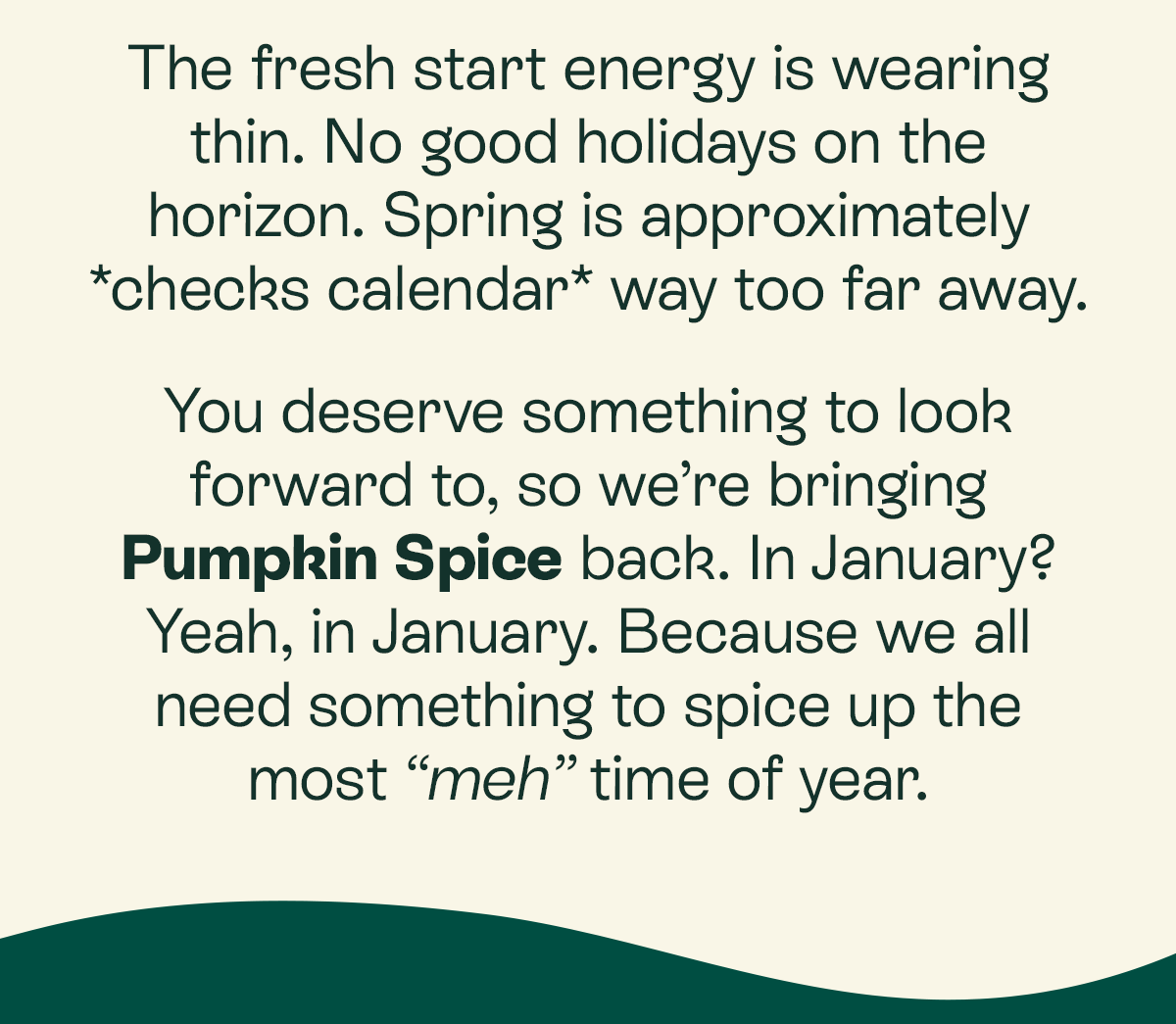 The fresh start energy is wearing thin. No good holidays on the horizon. Spring is approximately *checks calendar* way too far away.  You deserve something to look forward to, so we’re bringing Pumpkin Spice back. In January? Yeah, in January. Because we all need something to spice up the most “meh” time of year.