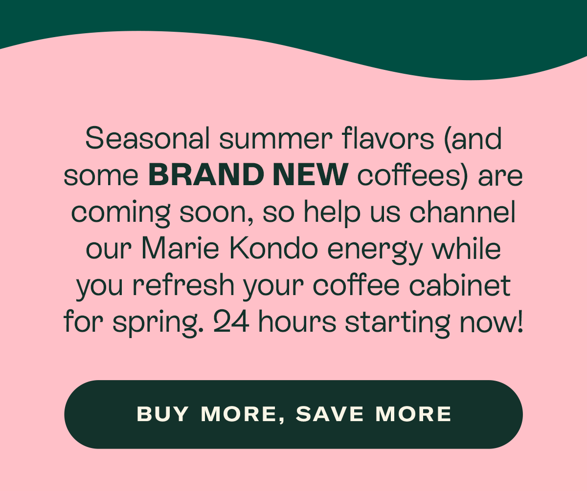 Seasonal summer flavors (and some BRAND NEW coffees) are coming soon, so help us channel our Marie Kondo energy while you refresh your coffee cabinet for spring. 24 hours starting now!