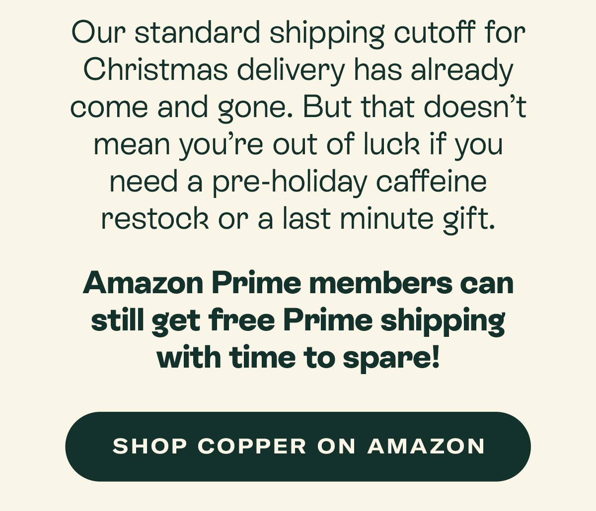 Our standard shipping cutoff for Christmas delivery has already come and gone. But that doesn’t mean you’re out of luck if you need a pre-holiday caffeine restock or a last minute gift.  Amazon Prime members can still get free Prime shipping with time to spare!