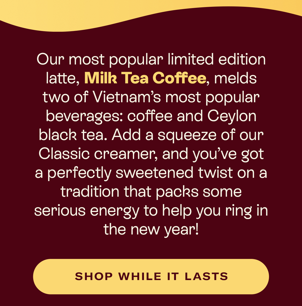 Our most popular limited edition latte, Milk Tea Coffee, melds two of Vietnam’s most popular beverages: coffee and Ceylon black tea. Add a squeeze of our Classic creamer, and you’ve got a perfectly sweetened twist on a tradition that packs some serious energy to help you ring in the new year!