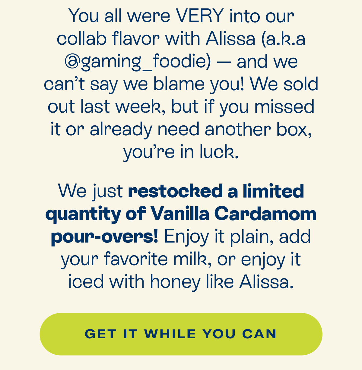 You all were VERY into our collab flavor with Alissa (a.k.a @gaming_foodie) – and we can’t say we blame you! We sold out last week, but if you missed it or already need another box, you’re in luck.  We just restocked a limited quantity of Vanilla Cardamom pour-overs! Enjoy it plain, add your favorite milk, or enjoy it iced with honey like Alissa.