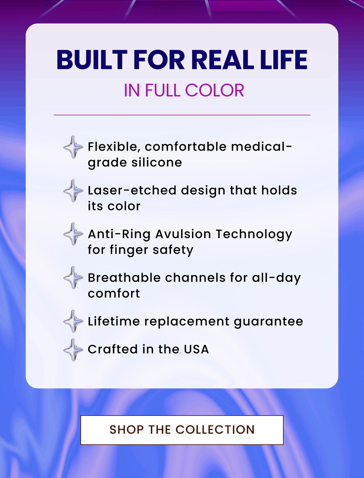 Built for Real Life in Full Color | Flexible, comfortable medical-grade silicone, Laser-etched design that holds its color, Anti-Ring Avulsion Technology for finger safety, Breathable channels for all-day comfort, Lifetime replacement guarantee, Crafted in the USA | Shop The Collection