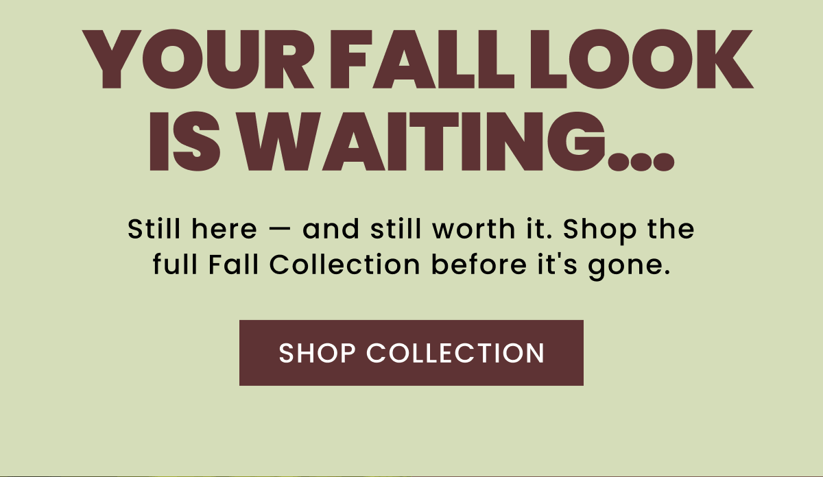 Your Fall Look Is Waiting… | Still here — and still worth it. Shop the full Fall Collection before it's gone. | Shop Collection