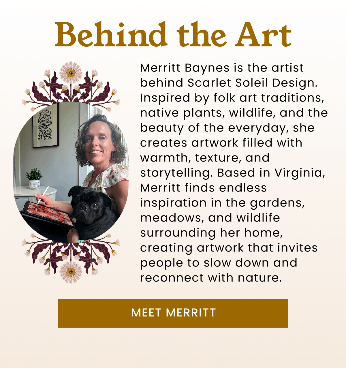 Behind the Art | Merritt Baynes is the artist behind Scarlet Soleil Design. Inspired by folk art traditions, native plants, wildlife, and the beauty of the everyday, she creates artwork filled with warmth, texture, and storytelling. Based in Virginia, Merritt finds endless inspiration in the gardens, meadows, and wildlife surrounding her home, creating artwork that invites people to slow down and reconnect with nature. | Meet Merritt