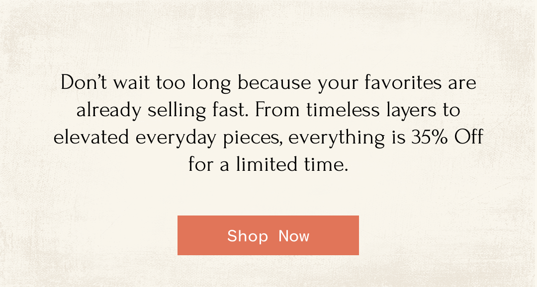 Don't wait too long because your favorites are already selling fast. From timeless layers to elevated everyday pieces, everything is 35% Off for a limited time. Shop Now