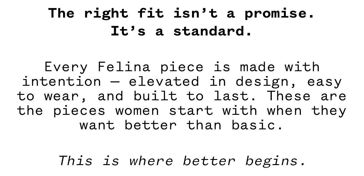 The right fit isn't a promise. It's a standard. Every Felina piece is made with intention elevated in design, easy to wear, and built to last. These are the pieces women start with when they want better than basic. This is where better begins.