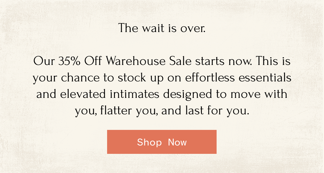 The wait is over. Our 35% Off Warehouse Sale starts now. This is your chance to stock up on effortless essentials and elevated intimates designed to move with you, flatter you, and last for you. Shop Now