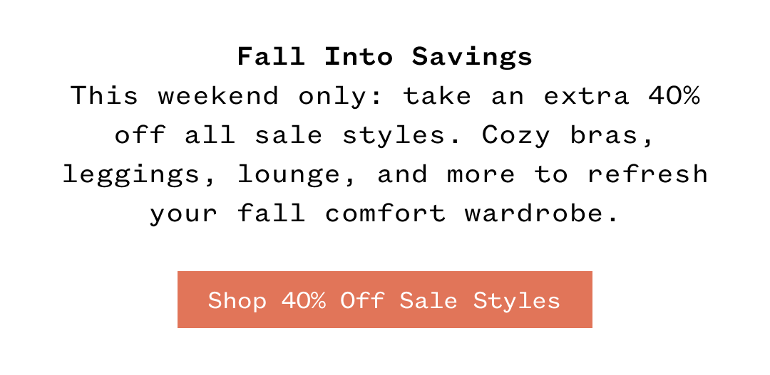 Fall Into Savings This weekend only take an extra 40% off all sale styles. Cozy bras, leggings, lounge, and more to refresh your fall comfort wardrobe. | Shop 40% Off Sale Styles