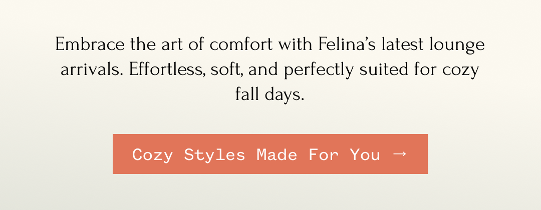 Embrace the art of comfort with Felina's latest lounge arrivals. Effortless, soft, and perfectly suited for cozy fall days. Cozy Styles Made For You