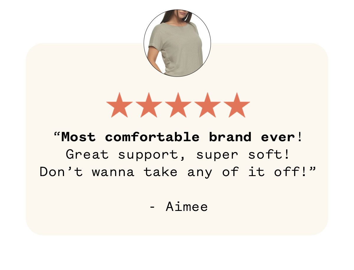 "Most comfortable brand ever! Great support, super soft! Don't wanna take any of it off!"