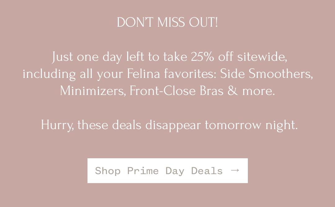 For two days only, enjoy 25% off site wide including your favorite bras: wireless, underwire, lounge, and lift. Don't wait - these deals disappear when Prime Day ends! Shop Prime Day Deals