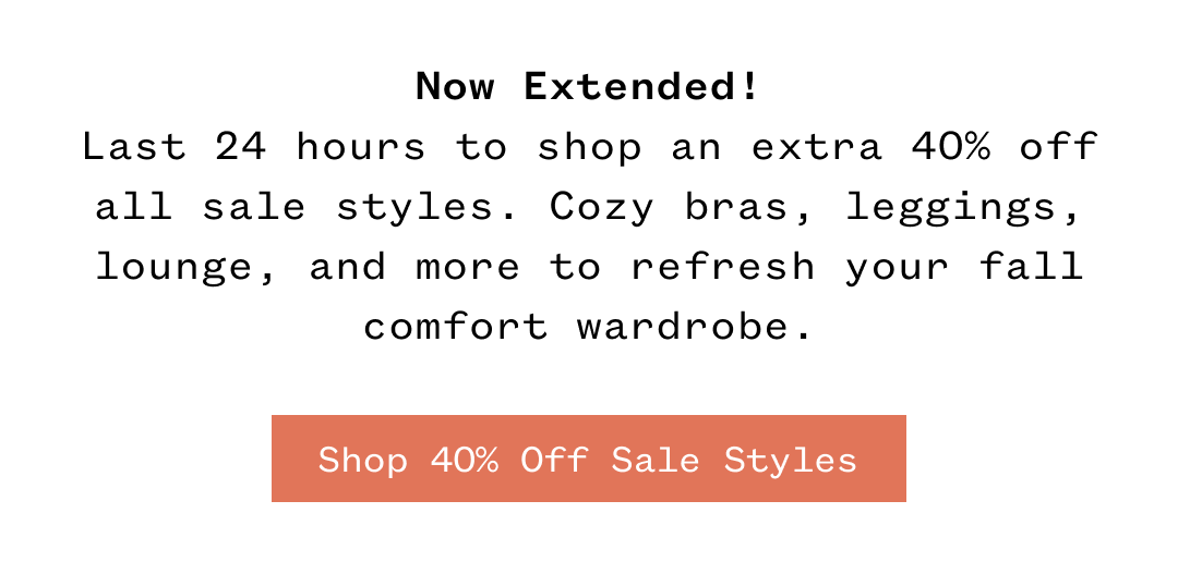 Now Extended! Last 24 hours to shop an extra 40% off all sale styles. Cozy bras, leggings, lounge, and more to refresh your fall comfort wardrobe. Shop 40% Off Sale Styles