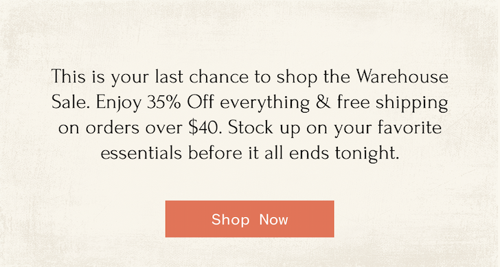 This is your last chance to shop the Warehouse Sale. Enjoy 35% Off everything & free shipping on orders over $40. Stock up on your favorite essentials before it all ends tonight. Shop Now