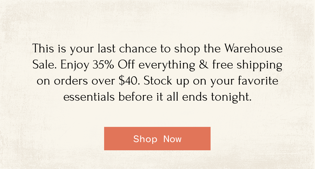 This is your last chance to shop the Warehouse Sale. Enjoy 35% Off everything & free shipping on orders over $40. Stock up on your favorite essentials before it all ends tonight. Shop Now