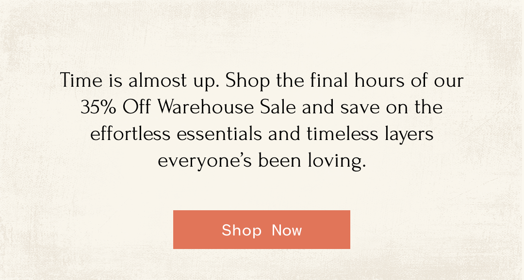 Time is almost up. Shop the final hours of our 35% Off Warehouse Sale and save on the effortless essentials and timeless layers everyone's been loving. | Shop Now