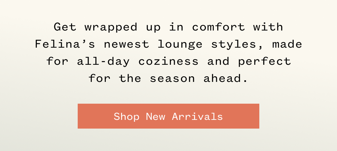 Get wrapped up in comfort with Felina's newest lounge styles, made for all-day coziness and perfect for the season ahead. Shop New Arrivals