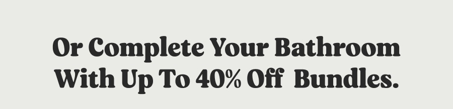 Or complete your bathroom with up to 40% off  Bundles.