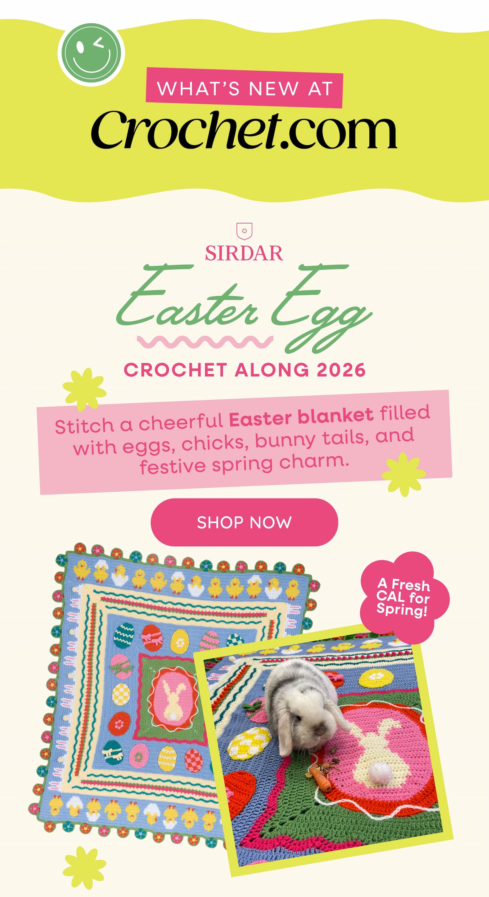What's New at Crochet.com. Sirdar Easter Egg Crochet Along 2026. Stitch a cheerful Easter blanket filled with eggs, chicks, bunny tails, and festive spring charm. A Fresh CAL for Spring! Shop Now >>