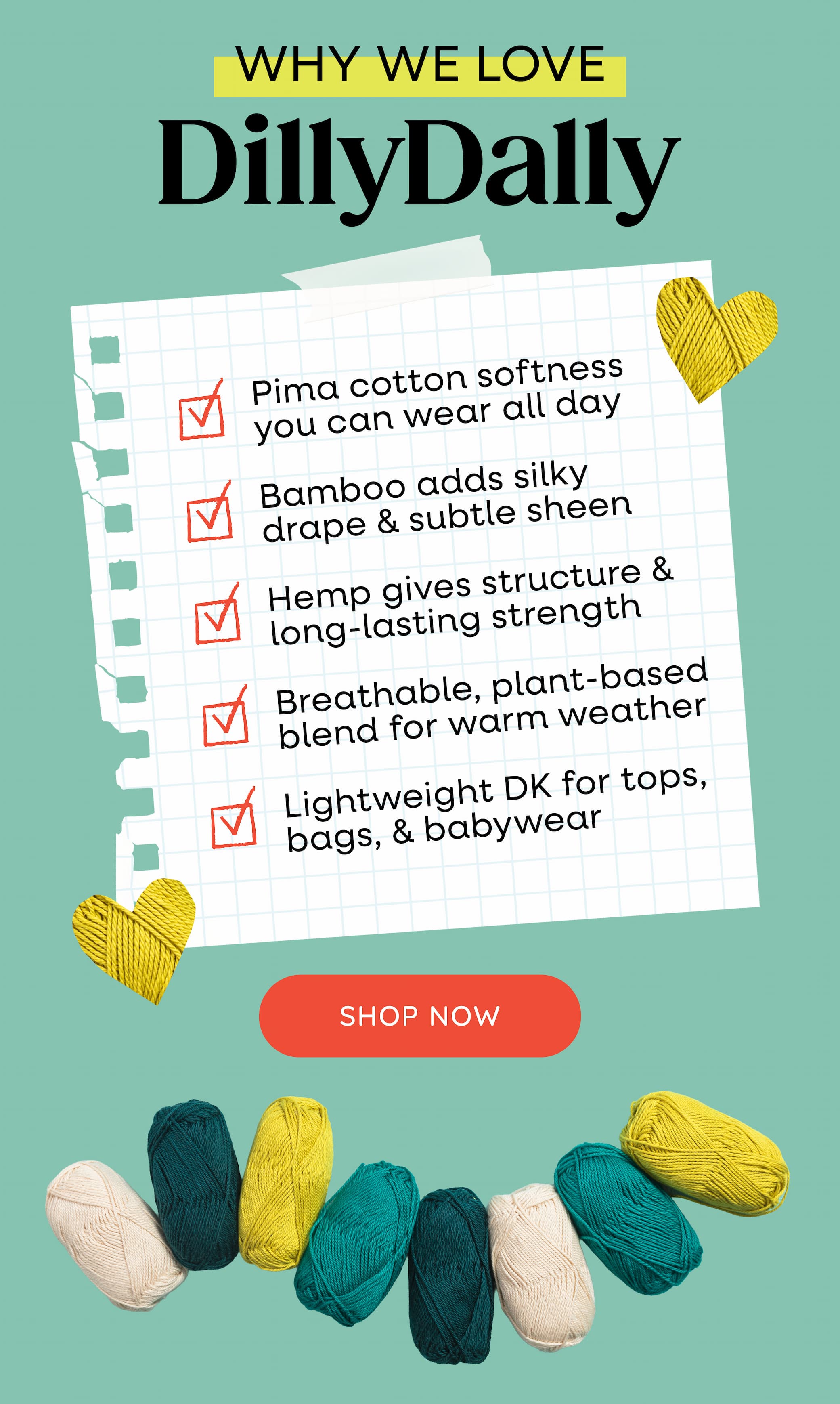 Why we love DillyDally. Pima cotton softness you can wear all day. Bamboo adds silky drape & subtle sheen. Hemp gives structure & long-lasting strength. Breathable, plant-based blend for warm weather. Lightweight DK for tops, bags, & babywear. Shop Now >>