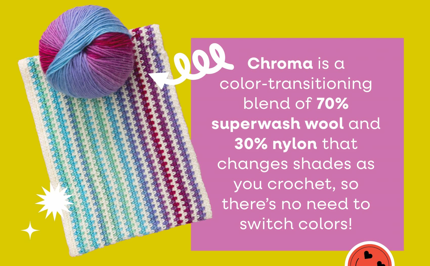 Chroma is a color-transitioning blend of 70% superwash wool and 30% nylon that changes shades as you crochet, so there's no need to switch colors!